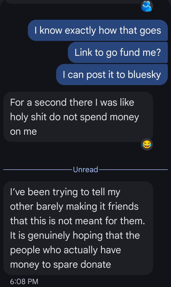 I kn Back up now that goes Link to go fund me? I can post it to bluesky -Unread- For a second there I was like holy shit do not spend money on me I've been trying to tell my other barely making it friends that this is not meant for them. It is genuinely hoping that the people who actually have money to spare donate
