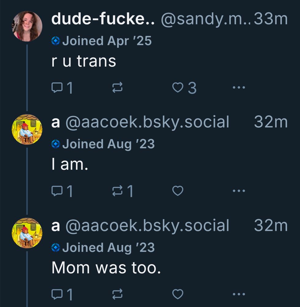 dude-fucke.. @sandy.m..33m

Joined Apr '25

r u trans

01

3

...

a @aacoek.bsky.social

32m

Joined Aug '23

I am.

1

a @aacoek.bsky.social

32m

Joined Aug '23

Mom was too.