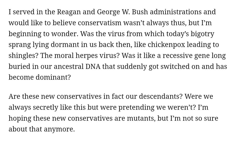 I served in the Reagan and George W. Bush administrations and would like to believe conservatism wasn’t always thus, but I’m beginning to wonder. Was the virus from which today’s bigotry sprang lying dormant in us back then, like chickenpox leading to shingles? The moral herpes virus? Was it like a recessive gene long buried in our ancestral DNA that suddenly got switched on and has become dominant?
Are these new conservatives in fact our descendants? Were we always secretly like this but were pretending we weren’t? I’m hoping these new conservatives are mutants, but I’m not so sure about that anymore.