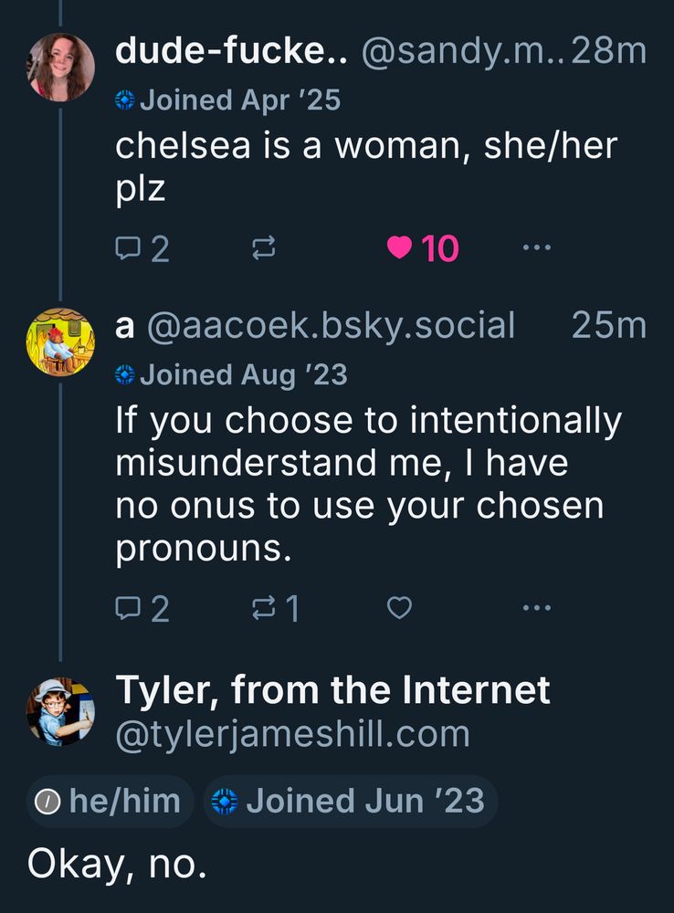 dude-fucke.. @sandy.m..28m

Joined Apr '25

chelsea is a woman, she/her plz

2

10

...

a @aacoek.bsky.social

25m

Joined Aug '23

If you choose to intentionally misunderstand me, I have no onus to use your chosen pronouns.

2

1

...

Tyler, from the Internet

@tylerjameshill.com

he/him

Joined Jun '23

Okay, no.