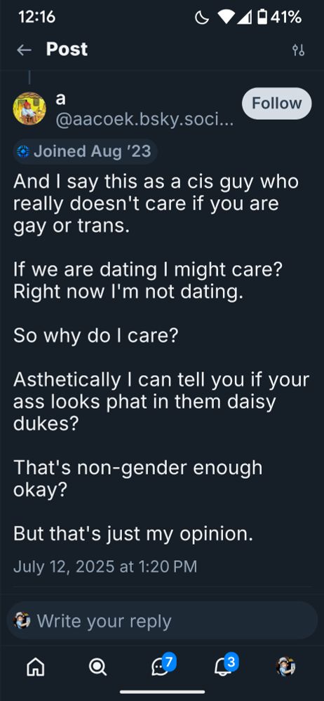 a

@aacoek.bsky.soci...

Follow

Joined Aug '23

And I say this as a cis guy who really doesn't care if you are gay or trans.

If we are dating I might care? Right now I'm not dating.

So why do I care?

Asthetically I can tell you if your ass looks phat in them daisy dukes?

That's non-gender enough okay?

But that's just my opinion.