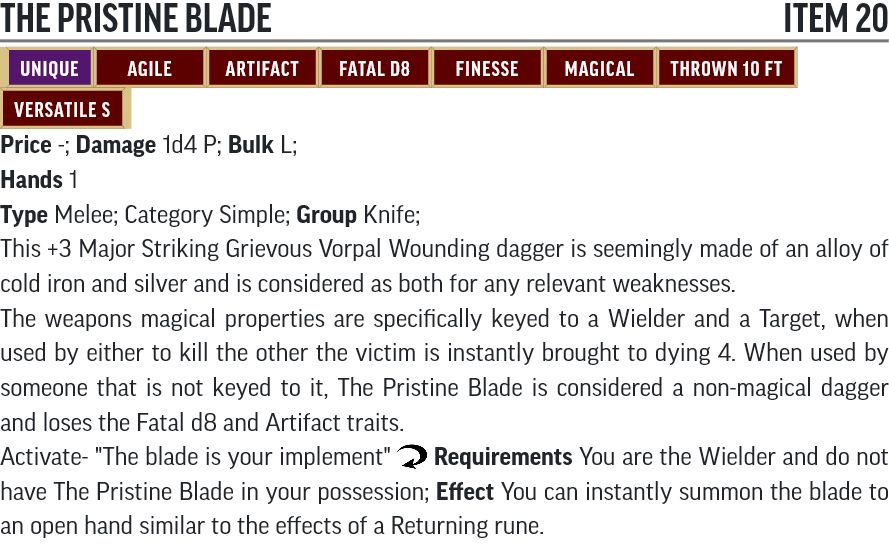 The Pristine Blade; Item 20;
unique, agile, artifact, fatal d8, finesse, magical, thrown 10 ft, versatile s

Price 180,000 gp; Damage 1d4 P; Bulk L;
Hands 1
Type Melee; Category Simple; Group Knife;

This +3 Major Striking Grievous Vorpal Wounding dagger is seemingly made of an alloy of cold iron and silver and is considered as both for any relevant weaknesses. 

The weapons magical properties are specifically keyed to a Wielder and a Target, when used by either to kill the other the victim is instantly brought to dying 4. When used by someone that is not keyed to it, The Pristine Blade is considered a non-magical dagger and loses it's Runes effects and the Fatal d8 and Artifact traits.

Activate- "The blade is your implement" Reaction; Requirements, You are the Wielder and do not have The Pristine Blade in your possession; Effect, You can instantly summon the blade to an open hand similar to the effects of a Returning rune.
