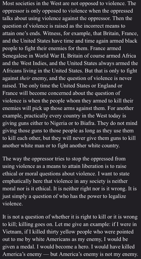 Most societies in the West are not opposed to violence. The oppressor is only opposed to violence when the oppressed talks about using violence against the oppressor. Then the question of violence is raised as the incorrect means to attain one’s ends. Witness, for example, that Britain, France, and the United States have time and time again armed black people to fight their enemies for them. France armed Senegalese in World War II, Britain of course armed Africa and the West Indies, and the United States always armed the Africans living in the United States. But that is only to fight against their enemy, and the question of violence is never raised. The only time the United States or England or France will become concerned about the question of violence is when the people whom they armed to kill their enemies will pick up those arms against them. For another example, practically every country in the West today is giving guns either to Nigeria or to Biafra. They do not mind giving those