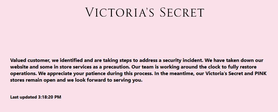 
Valued customer, we identified and are taking steps to address a security incident. We have taken down our website and some in store services as a precaution. Our team is working around the clock to fully restore operations. We appreciate your patience during this process. In the meantime, our Victoria’s Secret and PINK stores remain open and we look forward to serving you.

Last updated 3:18:20 PM