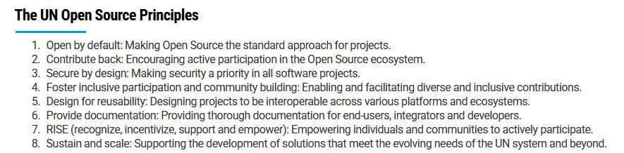 The UN Open Source Principles

    - Open by default: Making Open Source the standard approach for projects.
    - Contribute back: Encouraging active participation in the Open Source ecosystem.
    - Secure by design: Making security a priority in all software projects.
    - Foster inclusive participation and community building: Enabling and facilitating diverse and inclusive contributions.
    - Design for reusability: Designing projects to be interoperable across various platforms and ecosystems.
    - Provide documentation: Providing thorough documentation for end-users, integrators and developers.
    - RISE (recognize, incentivize, support and empower): Empowering individuals and communities to actively participate.
    - Sustain and scale: Supporting the development of solutions that meet the evolving needs of the UN system and beyond.