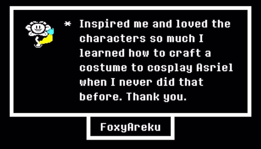 Inspired me and loved the characters so much I learned how to craft a costume to cosplay Asriel when I never did that before. Thank you.