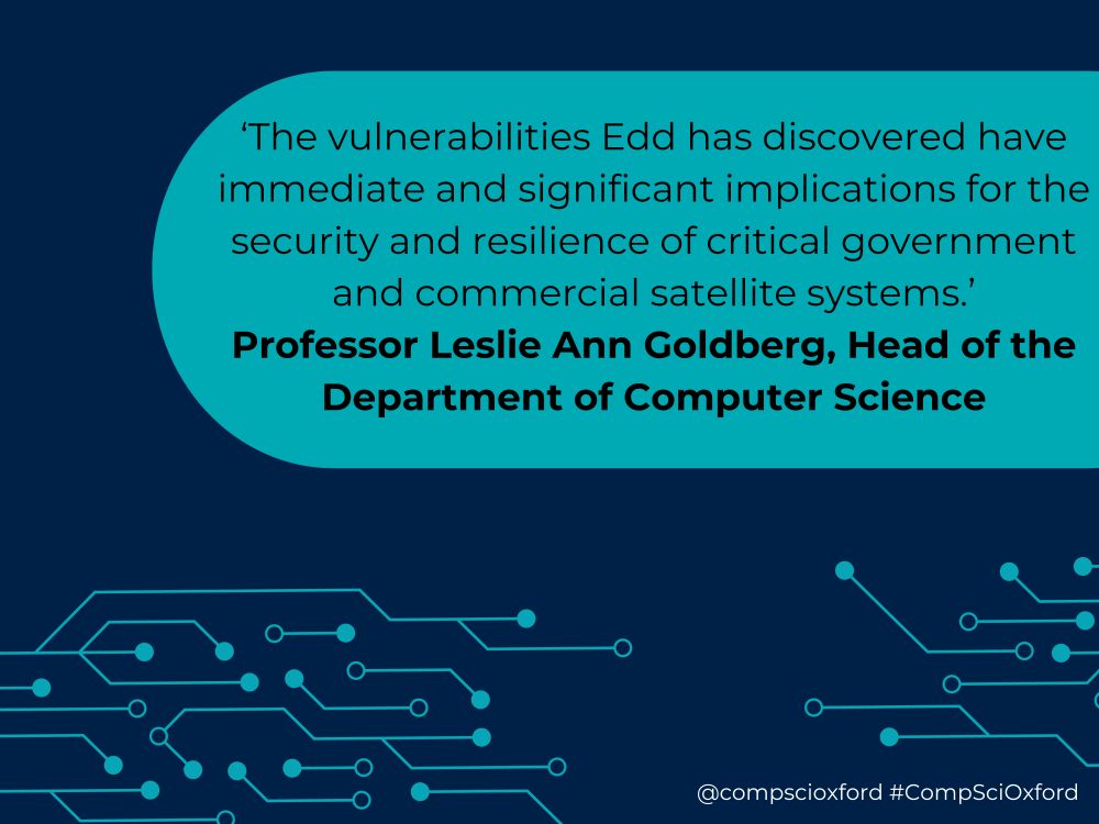 A dark blue graphic with a bright blue box on it with text reading '‘The vulnerabilities Edd has discovered have immediate and significant implications for the security and resilience of critical government and commercial satellite systems.’ Professor Leslie Ann Goldberg, Head of the Department of Computer Science'. Beneath this, there are bright blue lines with dots attached that looks like a circuit board. At the bottom of the graphic there is white text reading '@compscioxford #CompSciOxford.