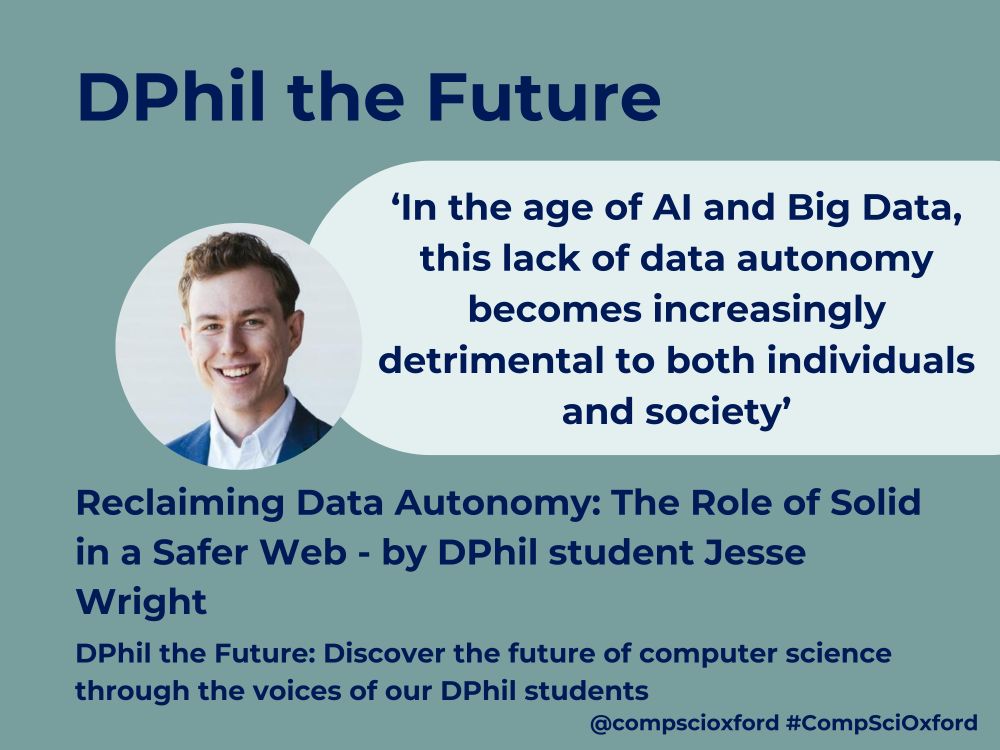 A grey-green background with text reading ‘DPhil the Future. Reclaiming Data Autonomy: The Role of Solid in a Safer Web - by DPhil student Jesse Wright’. There is then a pale blue curved text box with text reading ‘‘In the age of AI and Big Data, this lack of data autonomy becomes increasingly detrimental to both individuals and society’’. To the left of this there is a circular photograph of a young man with blond hair, smiling whilst wearing a blue jacket and white shirt. Beneath this there is further text reading ‘Discover the future of computer science through the voices of our DPhil students @compscioxford #CompSciOxford’.