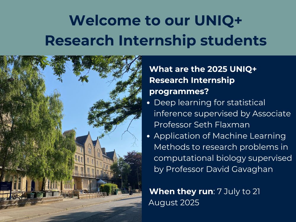 At the top of the image there is dark blue text reading ‘Welcome to our UNIQ+ Research Internship students’ with a grey-green background. Beneath this on the left, there is a photograph of the department building, which is beige and covered in windows, the building is surrounded by green foliage and under a bright blue sky. On the right there is white text reading ‘What are the 2025 UNIQ+ Research Internship programmes? Deep learning for statistical inference supervised by Associate Professor Seth Flaxman. Application of Machine Learning Methods to research problems in computational biology supervised by Professor David Gavaghan. When they run: 7 July to 21 August 2025’ with a dark blue background.