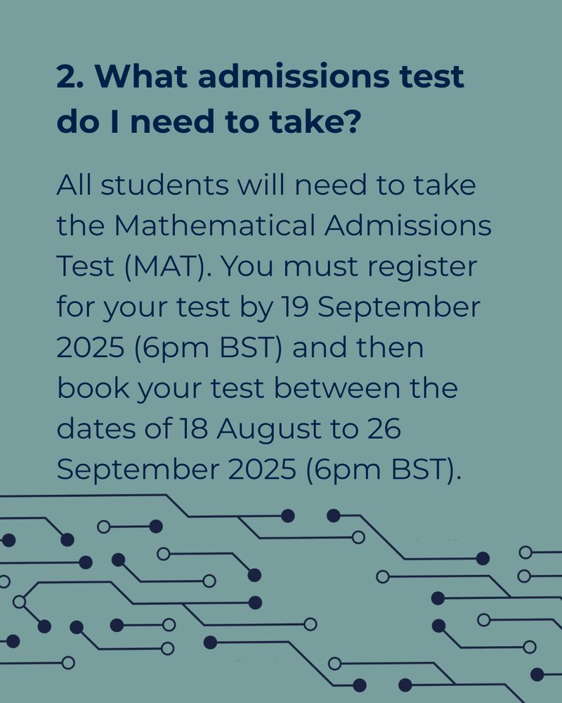 A green-grey background with text reading ‘2. What admissions test do I need to take? All students will need to take the Mathematical Admissions Test (MAT). You must register for your test by 19 September 2025 (6pm BST) and then book your test between the dates of 18 August to 26 September 2025 (6pm BST).’ At the bottom of the graphic there is an illustration of connected lines and dots that looks like a computer board, this continues lined up on the next graphic.