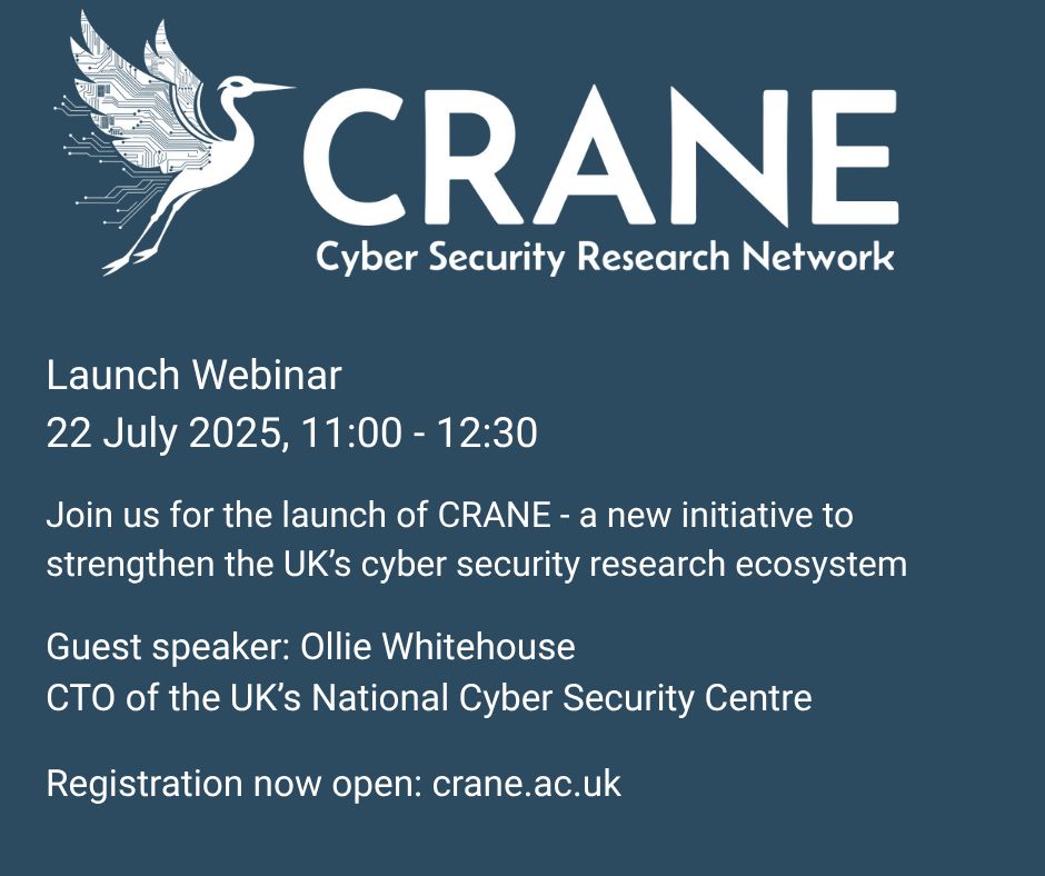 A dark blue graphic with a white logo at the top for CRANE Cyber Security Research Network. Beneath the logo there is white text reading ‘Launch Webinar 22 July 2025, 11:00 – 12:30 Join us for the launch of CRANE – a new initiative to strengthen the UK’s cyber security research ecosystem. Guest speaker: Ollie Whitehouse CTO of the UK’s National Cyber Security Centre. Registration now open: crane.ac.uk'