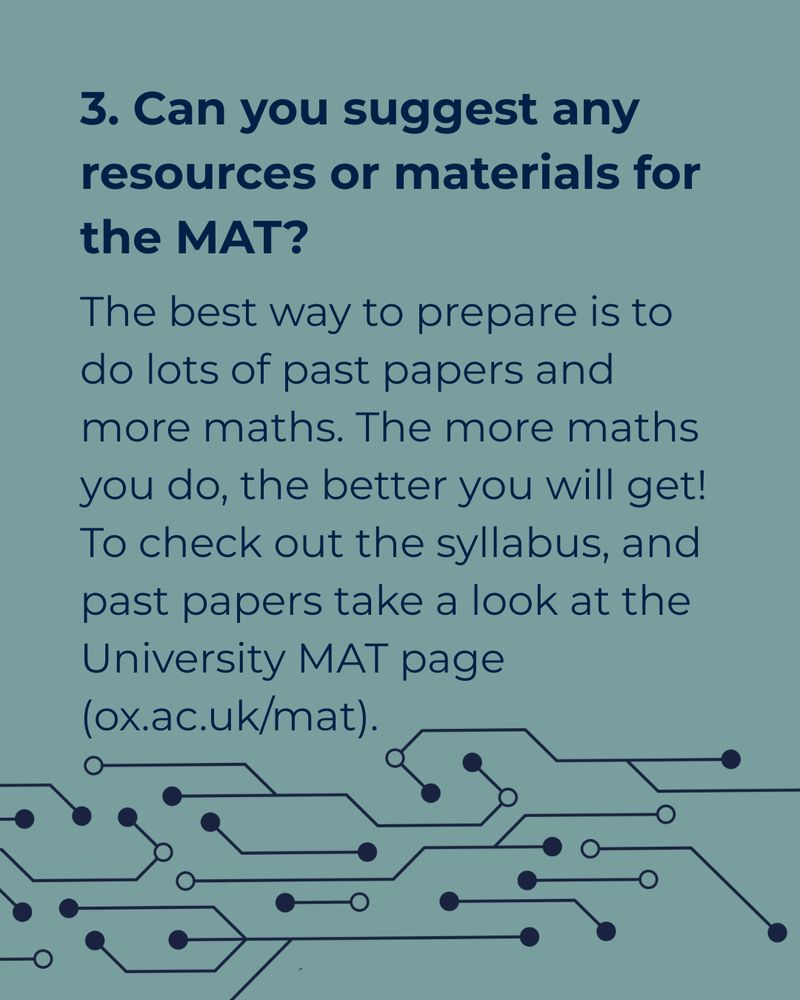 A green-grey background with text reading ‘3. Can you suggest any resources or materials for the MAT? The best way to prepare is to do lots of past papers and more maths. The more maths you do, the better you will get! To check out the syllabus, and past papers take a look at the University MAT page (ox.ac.uk/mat).’ At the bottom of the graphic there is an illustration of connected lines and dots that looks like a computer board.