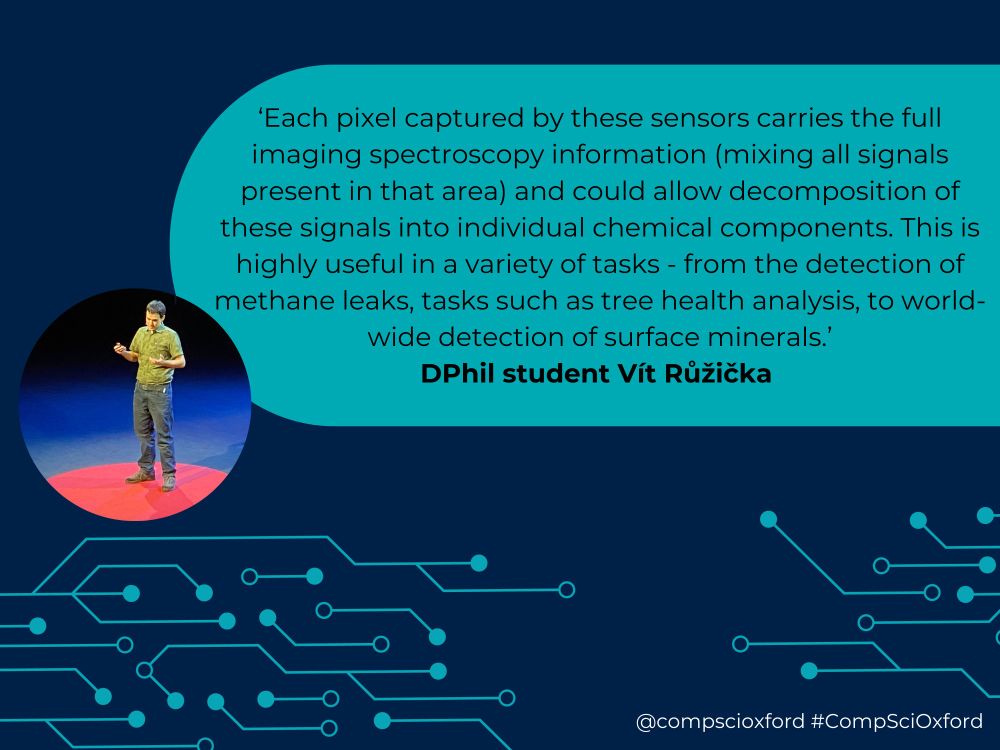 A dark blue graphic with a bright blue box on it with text reading '‘Each pixel captured by these sensors carries the full imaging spectroscopy information (mixing all signals present in that area) and could allow decomposition of these signals into individual chemical components. This is highly useful in a variety of tasks - from the detection of methane leaks, tasks such as tree health analysis, to world-wide detection of surface minerals.’ DPhil student Vít Růžička'. To the left of the text there is a circular picture of DPhil student Vít Růžička wearing a green top and black trousers, standing on a red circle on a stage. Beneath this, there are bright blue lines with dots attached that looks like a circuit board. At the bottom of the graphic there is white text reading '@compscioxford #CompSciOxford'.