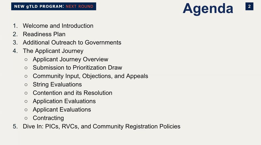 Agenda:
1. Welcome and Introduction
2. Readiness Plan
3. Additional Outreach to Governments
4. The Applicant Journey
• Applicant Journey Overview
• Submission to Prioritization Draw
• Community Input, Objections, and Appeals
• String Evaluations
• Contention and its Resolution
• Application Evaluations
• Applicant Evaluations
• Contracting
5. Dive In: PICs, RVCs, and Community Registration Policies