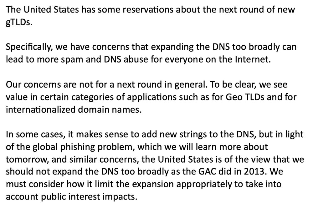The United States has some reservations about the next round of new gTLDs. 

Specifically, we have concerns that expanding the DNS too broadly can lead to more spam and DNS abuse for everyone on the Internet.

Our concerns are not for a next round in general. To be clear, we see value in certain categories of applications such as for Geo TLDs and for internationalized domain names. 

In some cases, it makes sense to add new strings to the DNS, but in light of the global phishing problem, which we will learn more about tomorrow, and similar concerns, the United States is of the view that we should not expand the DNS too broadly as the GAC did in 2013. We must consider how it limit the expansion appropriately to take into account public interest impacts.

