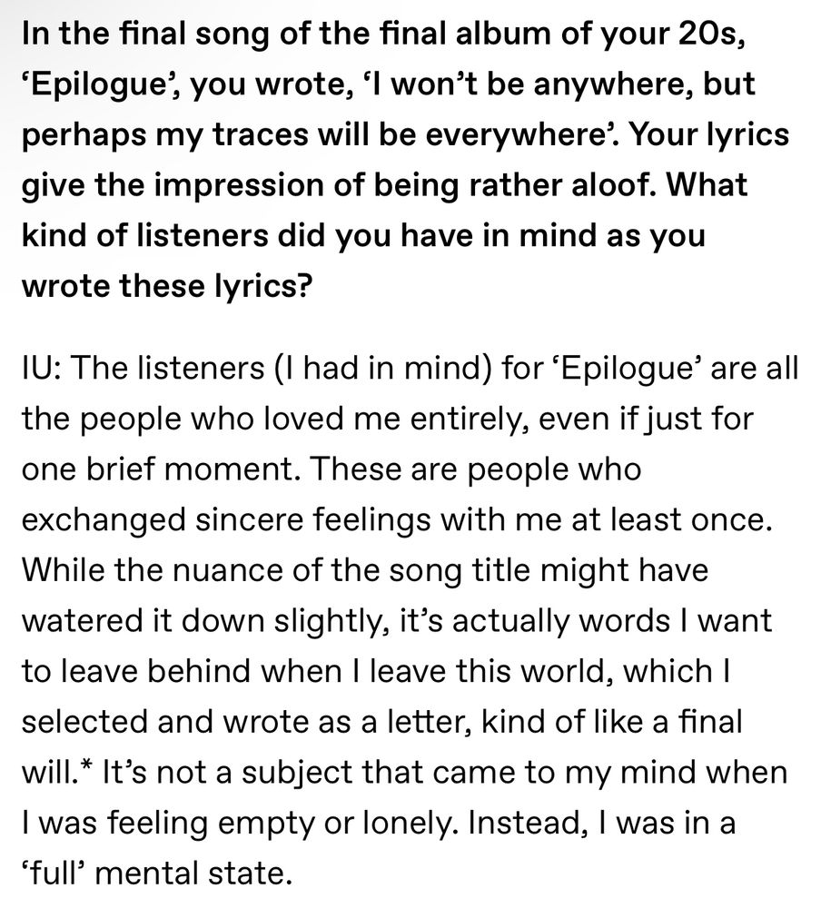 IU Interview:
In the final song of the final album of your 20s, ‘Epilogue’, you wrote, ‘I won’t be anywhere, but perhaps my traces will be everywhere’. Your lyrics give the impression of being rather aloof. What kind of listeners did you have in mind as you wrote these lyrics?
IU: The listeners (I had in mind) for ‘Epilogue’ are all the people who loved me entirely, even if just for one brief moment. These are people who exchanged sincere feelings with me at least once. While the nuance of the song title might have watered it down slightly, it’s actually words I want to leave behind when I leave this world, which I selected and wrote as a letter, kind of like a final will.* It’s not a subject that came to my mind when I was feeling empty or lonely. Instead, I was in a ‘full’ mental state.