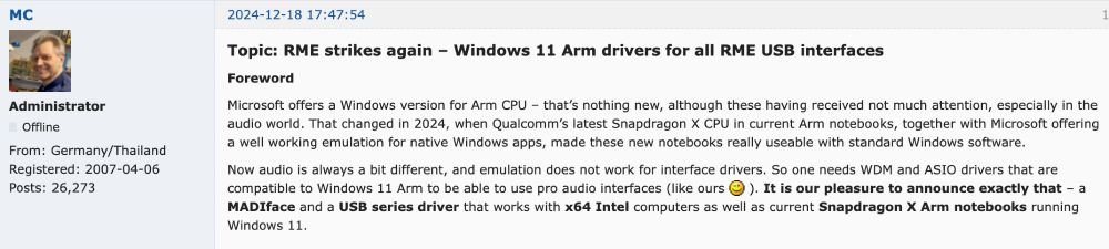 Screenshot of RME forum post with the words: "Topic: RME strikes again – Windows 11 Arm drivers for all RME USB interfaces
Foreword

Microsoft offers a Windows version for Arm CPU – that’s nothing new, although these having received not much attention, especially in the audio world. That changed in 2024, when Qualcomm’s latest Snapdragon X CPU in current Arm notebooks, together with Microsoft offering a well working emulation for native Windows apps, made these new notebooks really useable with standard Windows software.

Now audio is always a bit different, and emulation does not work for interface drivers. So one needs WDM and ASIO drivers that are compatible to Windows 11 Arm to be able to use pro audio interfaces (like ours wink ). It is our pleasure to announce exactly that – a MADIface and a USB series driver that works with x64 Intel computers as well as current Snapdragon X Arm notebooks running Windows 11."