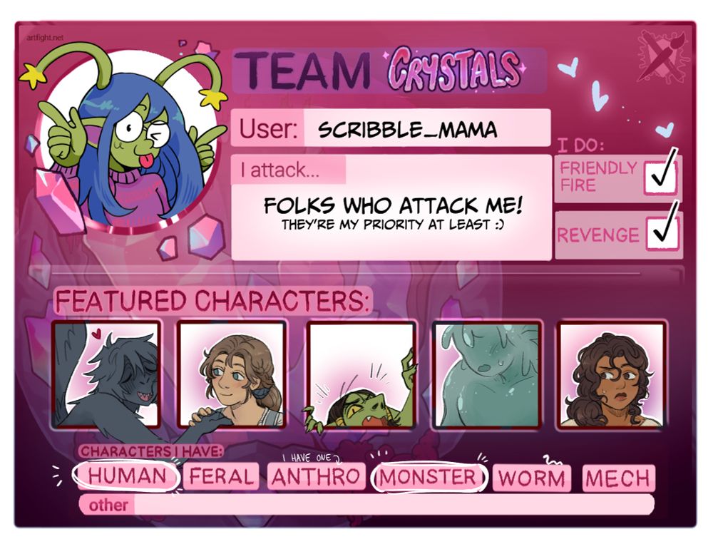 Scribble Mama's artfight sheet for Team Crystals. The username is Scribble_Mochi and I attack... folks who attack me! They're my priority at least. 
I do friendly fire and revenge and my characters are mainly humans and monsters, but I do have one anthro character.