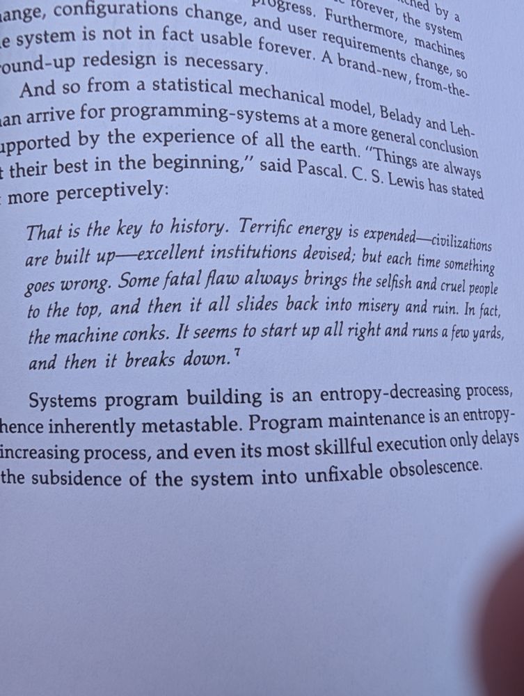 "That is the key to history. Terrific energy is expended - civilizations are built up - excellent institutions devised; but each time something goes wrong. Some fatal flaw always brings the selfish and cruel people to the top top, and then it all slides back into misery and ruin. In fact, the machine conks. It seems to start up all right and runs a few yards, and then it breaks down."

    - CS Lewis