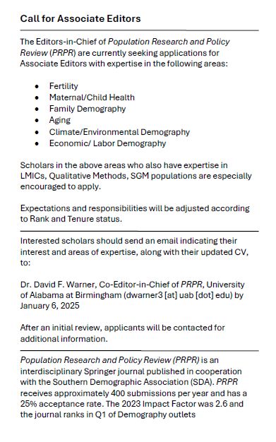 Call for Associate Editors

The Editors-in-Chief of Population Research and Policy Review (PRPR) are currently seeking applications for Associate Editors with expertise in the following areas:

•	Fertility
•	Maternal/Child Health 
•	Family Demography 
•	Aging
•	Climate/Environmental Demography
•	Economic/ Labor Demography

Scholars in the above areas who also have expertise in LMICs, Qualitative Methods, SGM populations are especially encouraged to apply. 

Expectations and responsibilities will be adjusted according to Rank and Tenure status. 

Interested scholars should send an email indicating their interest and areas of expertise, along with their updated CV, to: 

Dr. David F. Warner, Co-Editor-in-Chief of PRPR, University of Alabama at Birmingham (dwarner3 [at] uab [dot] edu) by January 6, 2025

After an initial review, applicants will be contacted for additional information. 

Population Research and Policy Review (PRPR) is an interdisciplinary Springer journal published in cooperation with the Southern Demographic Association (SDA). PRPR receives approximately 400 submissions per year and has a 25% acceptance rate. The 2023 Impact Factor was 2.6 and the journal ranks in Q1 of Demography outlets 

