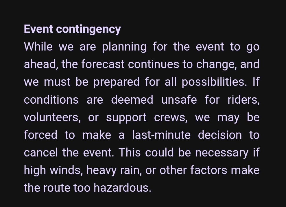 Event contingency
While we are planning for the event to go ahead, the forecast continues to change, and we must be prepared for all possibilities. If conditions are deemed unsafe for riders, volunteers, or support crews, we may be forced to make a last-minute decision to cancel the event. This could be necessary if high winds, heavy rain, or other factors make the route too hazardous.