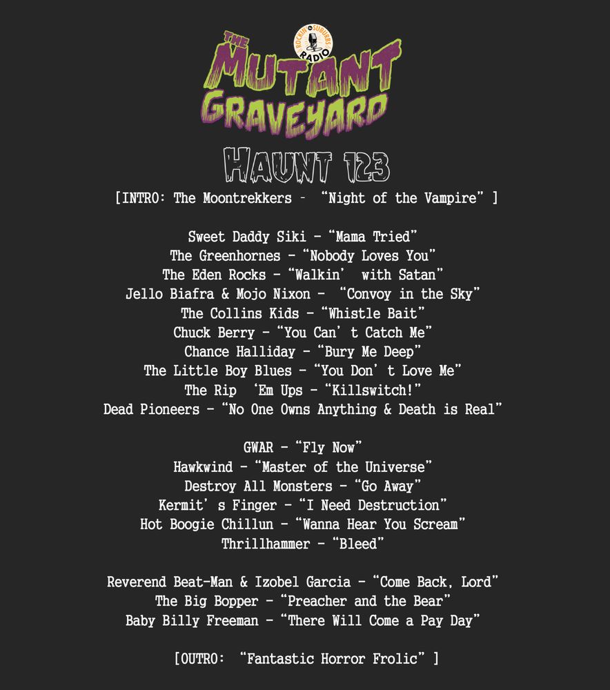 Mutant Graveyard #123 Playlist

Haunt 123
[INTRO: The Moontrekkers – “Night of the Vampire”]

Sweet Daddy Siki -“Mama Tried”
The Greenhornes -“Nobody Loves You”
The Eden Rocks -“Walkin’ with Satan”
Jello Biafra & Mojo Nixon - “Convoy in the Sky”
The Collins Kids -“Whistle Bait”
Chuck Berry -“You Can’t Catch Me”
Chance Halliday -“Bury Me Deep”
The Little Boy Blues -“You Don’t Love Me”
The Rip ‘Em Ups -“Killswitch!”
Dead Pioneers -“No One Owns Anything & Death is Real”

GWAR -“Fly Now”
Hawkwind -“Master of the Universe”
Destroy All Monsters -“Go Away” 
Kermit’s Finger -“I Need Destruction”
Hot Boogie Chillun -“Wanna Hear You Scream”
Thrillhammer -“Bleed”

Reverend Beat-Man & Izobel Garcia -“Come Back, Lord”
The Big Bopper -“Preacher and the Bear”
Baby Billy Freeman -“There Will Come a Pay Day”

[OUTRO: “Fantastic Horror Frolic”]
