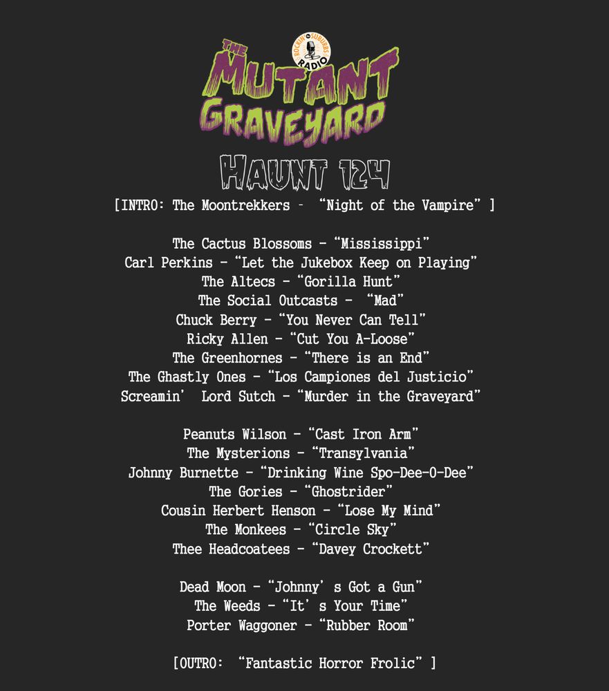 Haunt 124
[INTRO: The Moontrekkers – “Night of the Vampire”]

The Cactus Blossoms -“Mississippi”
Carl Perkins -“Let the Jukebox Keep on Playing”
The Altecs -“Gorilla Hunt”
The Social Outcasts - “Mad”
Chuck Berry -“You Never Can Tell”
Ricky Allen -“Cut You A-Loose”
The Greenhornes -“There is an End”
The Ghastly Ones -“Los Campiones del Justicio”
Screamin’ Lord Sutch -“Murder in the Graveyard”

Peanuts Wilson -“Cast Iron Arm”
The Mysterions -“Transylvania”
Johnny Burnette -“Drinking Wine Spo-Dee-O-Dee”
The Gories -“Ghostrider” 
Cousin Herbert Henson -“Lose My Mind”
The Monkees -“Circle Sky”
Thee Headcoatees -“Davey Crockett”

Dead Moon -“Johnny’s Got a Gun”
The Weeds -“It’s Your Time”
Porter Waggoner -“Rubber Room”

[OUTRO: “Fantastic Horror Frolic”]

