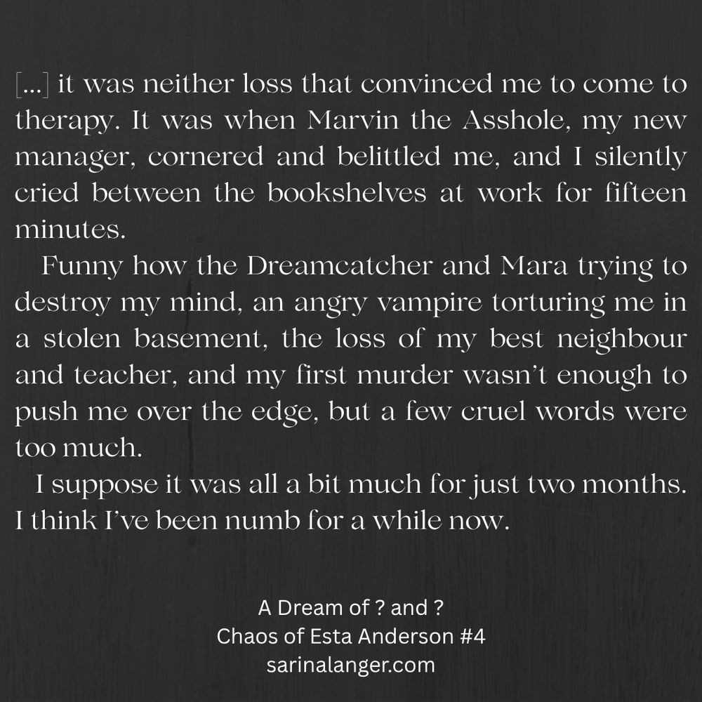 A quote from the fourth book in the Chaos of Esta Anderson series, which is currently being written. The text contains spoilers for the first three books, so don't continue if you don't want spoilers!

The text reads: 

'it was neither loss that convinced me to come to therapy. It was when Marvin the Asshole, my new manager, cornered and belittled me, and I silently cried between the bookshelves at work for fifteen minutes.
   Funny how the Dreamcatcher and Mara trying to destroy my mind, an angry vampire torturing me in a stolen basement, the loss of my best neighbour and teacher, and my first murder wasn’t enough to push me over the edge, but a few cruel words were too much.
   I suppose it was all a bit much for just two months. I think I’ve been numb for a while now.'
