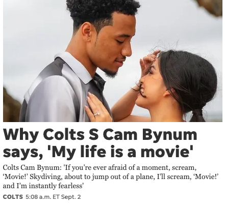 Why Colts S Cam Bynum says, 'My life is a movie' Colts Cam Bynum: 'If you're ever afraid of a moment, scream, 'Movie!' Skydiving, about to jump out of a plane, I'll scream, 'Movie!' and I'm instantly fearless' COLTS 5:08 a.m. ET Sept. 2