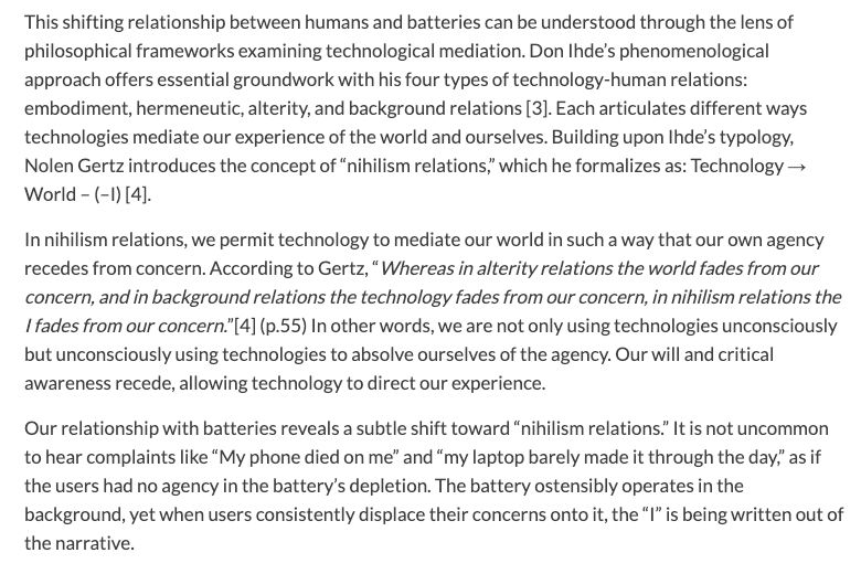 This shifting relationship between humans and batteries can be understood through the lens of philosophical frameworks examining technological mediation. Don Ihde’s phenomenological approach offers essential groundwork with his four types of technology-human relations: embodiment, hermeneutic, alterity, and background relations [3]. Each articulates different ways technologies mediate our experience of the world and ourselves. Building upon Ihde’s typology, Nolen Gertz introduces the concept of “nihilism relations,” which he formalizes as: Technology → World – (–I) [4].

In nihilism relations, we permit technology to mediate our world in such a way that our own agency recedes from concern. According to Gertz, “Whereas in alterity relations the world fades from our concern, and in background relations the technology fades from our concern, in nihilism relations the I fades from our concern.”[4] (p.55) In other words, we are not only using technologies unconsciously but unconsciously using technologies to absolve ourselves of the agency. Our will and critical awareness recede, allowing technology to direct our experience.

Our relationship with batteries reveals a subtle shift toward “nihilism relations.” It is not uncommon to hear complaints like “My phone died on me” and “my laptop barely made it through the day,” as if the users had no agency in the battery’s depletion. The battery ostensibly operates in the background, yet when users consistently displace their concerns onto it, the “I” is being written out of the narrative.