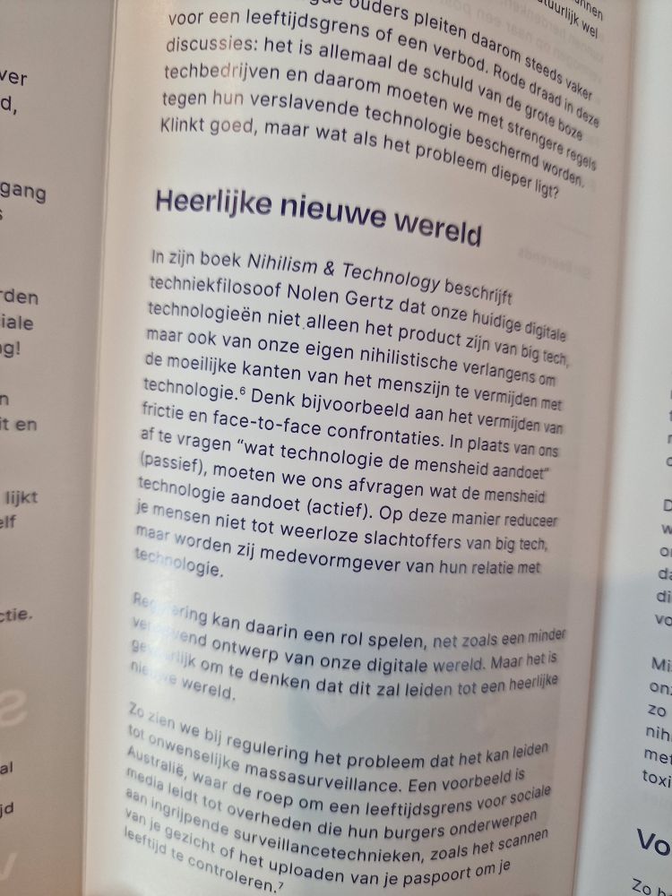 Heerlijke nieuwe wereld

In zijn boek Nihilism & Technology beschrijft techniekfilosoof Nolen Gertz dat onze huidige digitale technologieën niet alleen het product zijn van big tech, maar ook van onze eigen nihilistische verlangens om de moeilijke kanten van het menszijn te vermijden met technologie. Denk bijvoorbeeld aan het vermijden van frictie en face-to-face confrontaties. In plaats van ons af te vragen "wat technologie de mensheid aandoet" (passief), moeten we ons afvragen wat de mensheid technologie aandoet (actief). Op deze manier reduceer je mensen niet tot weerloze slachtoffers van big tech, maar worden zij medevormgever van hun relatie met technologie.

Reering kan daarin een rol spelen, net zoals een minder ve vend ontwerp van onze digitale wereld. Maar het is gerlijk om te denken dat dit zal leiden tot een heerlijke nieuwe wereld.

Zo zien we bij regulering het probleem dat het kan leiden tot onwenselijke massasurveillance. Een voorbeeld is Australië, waar de roep om een leeftijdsgrens voor sociale media leidt tot overheden die hun burgers onderwerpen aan ingrijpende surveillancetechnieken, zoals het scannen van je gezicht of het uploaden van je paspoort om je leeftijd te controleren.7

C

D W da di VO

Mi on ZO nih met toxi

Vo

Zo