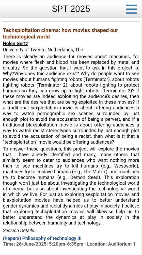 Techsploitation cinema: how movies shaped our technological world
Nolen Gertz
University of Twente

There is clearly an audience for movies about machines, for movies where flesh and blood has been replaced by metal and circuitry. So the question that I want to ask in this project is: Why?Why does this audience exist? Why do people want to see movies about humans fighting robots (Terminator), about robots fighting robots (Terminator 2), about robots fighting to protect humans so they can grow up to fight robots (Terminator 3)? If these movies are indeed exploiting the audience's desires, then what are the desires that are being exploited in these movies? If a traditional sexploitation movie is about offering audiences a way to watch pornographic sex scenes surrounded by just enough plot to avoid the accusation of being a pervert, and if a traditional blaxsploitation movie is about offering audiences a way to watch racist stereotypes surrounded by just enough plot to avoid the accusation of being a racist, then what is it that a "techsploitation" movie would be offering audiences?

To answer these questions, this project will explore the movies that I have already identified and many, many others that similarly seem to cater to audiences who want nothing more than to see machines try to kill humans (e.g., Westworld), machines try to enslave humans (e.g., The Matrix), and machines try to become humans (e.g., Demon Seed). This exploration though won't just be about investigating the technological world of cinema, but also about investigating the technological world in which we live. For just as exploring sexploitation movies and blaxploitation movies have helped us to better understand gender dynamics and racial dynamics at play in society, I believe that exploring techsploitation movies will likewise help us to better understand the dynamics at play in society in the relationship between humanity and technology.

Session Details:

(Papers) Philosophy of technology III…