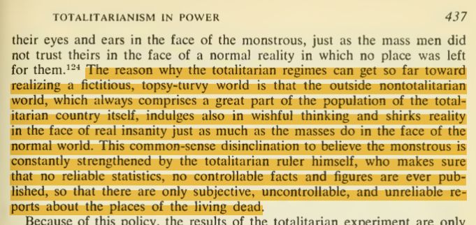 Arendt: "The reason why the totalitarian regimes can get so far toward realizing a fictitious, topsy-turvy world is that the outside nontotalitarian world, which always comprises a great part of the population of the totalitarian country itself, indulges also in wishful thinking and shirks reality in the face of real insanity just as much as the masses do in the face of the normal world. This common-sense disinclination to believe the monstrous is constantly strengthened by the totalitarian ruler himself, who makes sure that no reliable statistics, no controllable facts and figures are ever published, so that there are only subjective, uncontrollable, and unreliable reports about the places of the living dead."