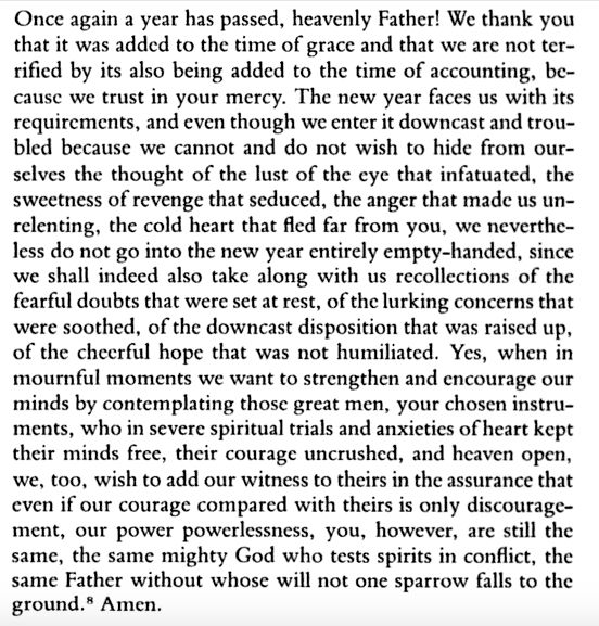 "Once again a year has passed, heavenly Father! We thank you that it was added to the time of grace and that we are not ter- rified by its also being added to the time of accounting, be- cause we trust in your mercy. The new year faces us with its requirements, and even though we enter it downcast and trou- bled because we cannot and do not wish to hide from our- selves the thought of the lust of the eye that infatuated, the sweetness of revenge that seduced, the anger that made us un- relenting, the cold heart that fled far from you, we neverthe- less do not go into the new year entirely empty-handed, since we shall indeed also take along with us recollections of the fearful doubts that were set at rest, of the lurking concerns that were soothed, of the downcast disposition that was raised up, of the cheerful hope that was not humiliated. Yes, when in mournful moments we want to strengthen and encourage our minds by contemplating those great men, your chosen instru- ments, who in severe spiritual trials and anxieties of heart kept their minds free, their courage uncrushed, and heaven open, we, too, wish to add our witness to theirs in the assurance that even if our courage compared with theirs is only discourage- ment, our power powerlessness, you, however, are still the same, the same mighty God who tests spirits in conflict, the same Father without whose will not one sparrow falls to the ground. Amen."
