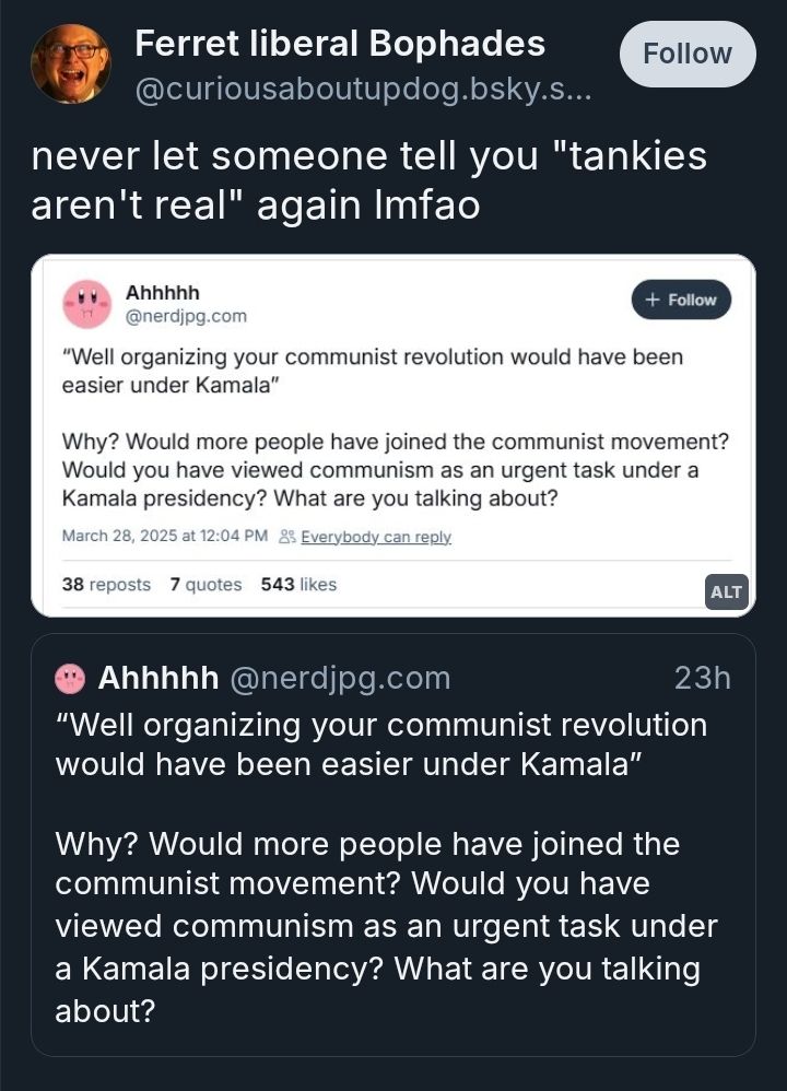 skeet by a user named "curiousaboutupdog" that says: never let someone tell you "tankies aren't real" again lmfao. it's quoting a nerdjpg skeet that says:
“Well organizing your communist revolution would have been easier under Kamala” 

Why? Would more people have joined the communist movement? Would you have viewed communism as an urgent task under a Kamala presidency? What are you talking about?
