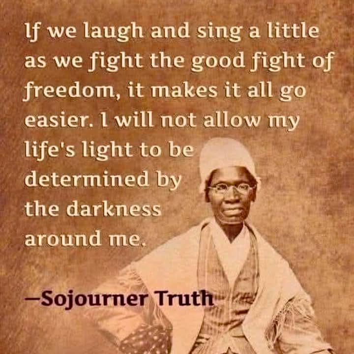 "If we laugh and sing a little as we fight the good fight of freedom, it makes it all go easier. I will not allow my life's light to be determined by the darkness around me." Attributed to Sojourner Truth