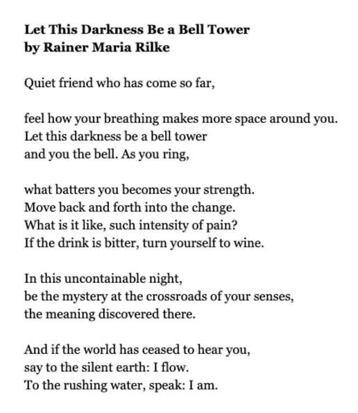 Let this darkness be a bell tower (a poem) 
by Rainer Maria Rilke

Quiet friend who has come so far, 

feel how your breathing makes more space around you.
Let this darkness be a bell tower 
and you the bell. As you ring 

what batters you becomes your strength. 
Move back and forth into the change. 
What is it like, such intensity of pain? 
If the drink is bitter, turn yourself to wine. 

In this uncontainable night, 
be the mystery at the crossroads of your senses,
the meaning discovered there. 

And if the world has ceased to hear you, 
say to the silent earth: I flow.
To the rushing water, speak. I am. 
