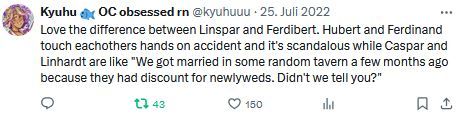 mushy screenshot of an old twitter post of mine saying "Love the difference between Linspar and Ferdibert. Hubert and Ferdinand touch eachothers hands on accident and it's scandalous while Caspar and Linhardt are like "We got married in some random tavern a few months ago because they had a discount for newlyweds. Didn't we tell you?"
