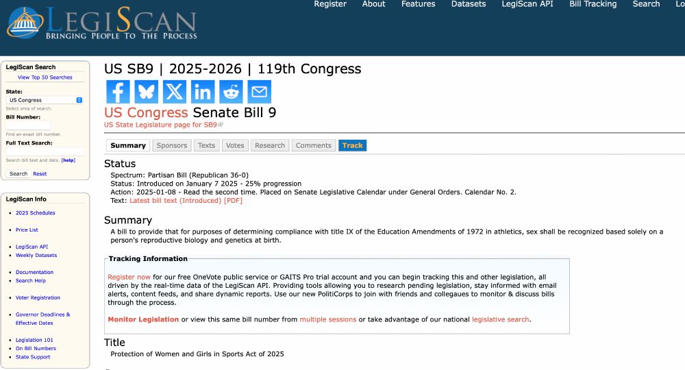 legiscan showing US Congress Senate Bill 9

Status
Spectrum: Partisan Bill (Republican 36-0)
Status: Introduced on January 7 2025 - 25% progression
Action: 2025-01-08 - Read the second time. Placed on Senate Legislative Calendar under General Orders. Calendar No. 2.

Summary A bill to provide that for purposes of determining compliance with title IX of the Education Amendments of 1972 in athletics, sex shall be recognized based solely on a person's reproductive biology and genetics at birth.

title: Protection of Women and Girls in Sports Act of 2025

