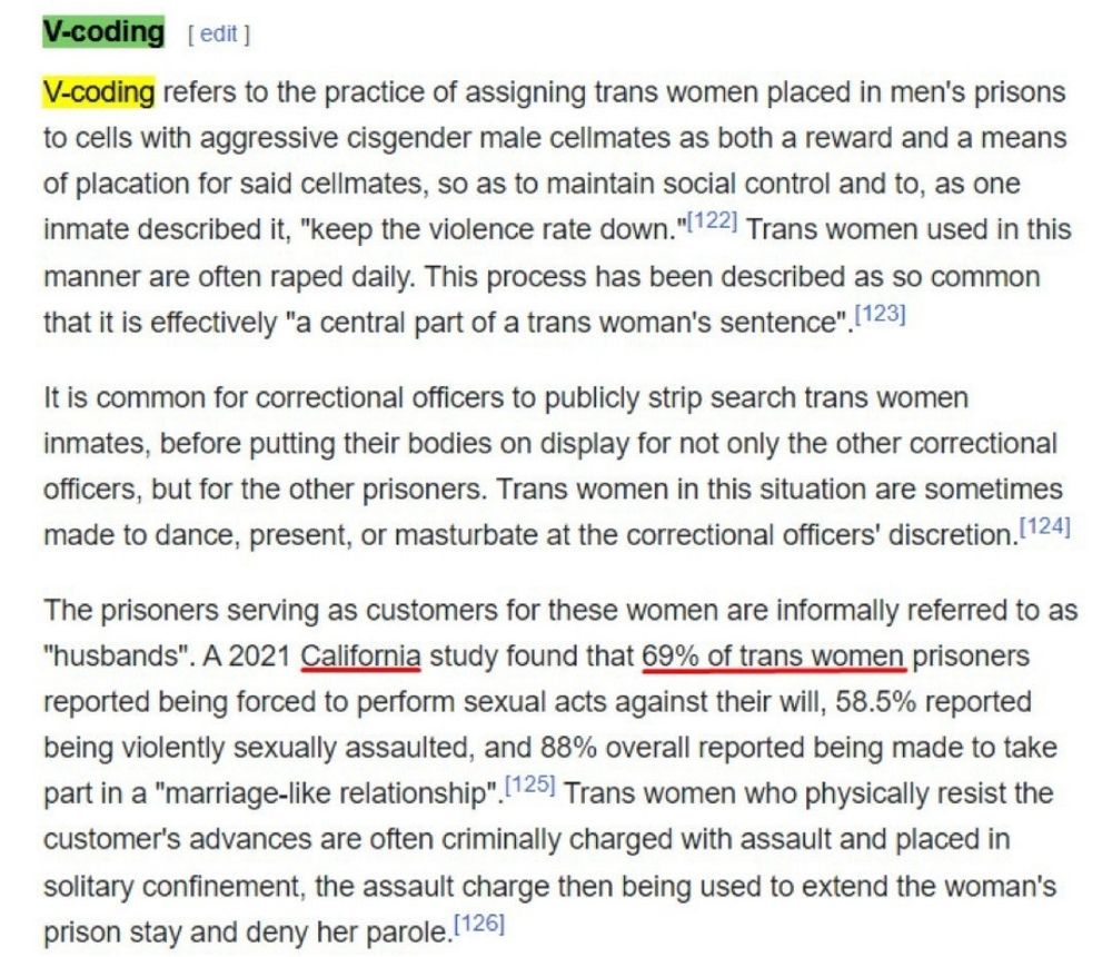 V-coding
V-coding refers to the practice of assigning trans women placed in men's prisons to cells with aggressive cisgender male cellmates as both a reward and a means of placation for said cellmates, so as to maintain social control and to, as one inmate described it, "keep the violence rate down."(122) Trans women used in this manner are often raped daily. This process has been described as so common that it is effectively "a central part of a trans woman's sentence". (123]

It is common for correctional officers to publicly strip search trans women inmates, before putting their bodies on display for not only the other correctional officers, but for the other prisoners. Trans women in this situation are sometimes made to dance, present, or masturbate at the correctional officers' discretion. (124)

The prisoners serving as customers for these women are informally referred to as
"husbands". A 2021 California study found that 69% of trans women prisoners reported being forced to perform sexual acts against their will, 58.5% reported being violently sexually assaulted, and 88% overall reported being made to take part in a "marriage-like relationship" 125) Trans women who physically resist the customer's advances are often criminally charged with assault and placed in solitary confinement, the assault charge then being used to extend the woman's prison stay and deny her parole.