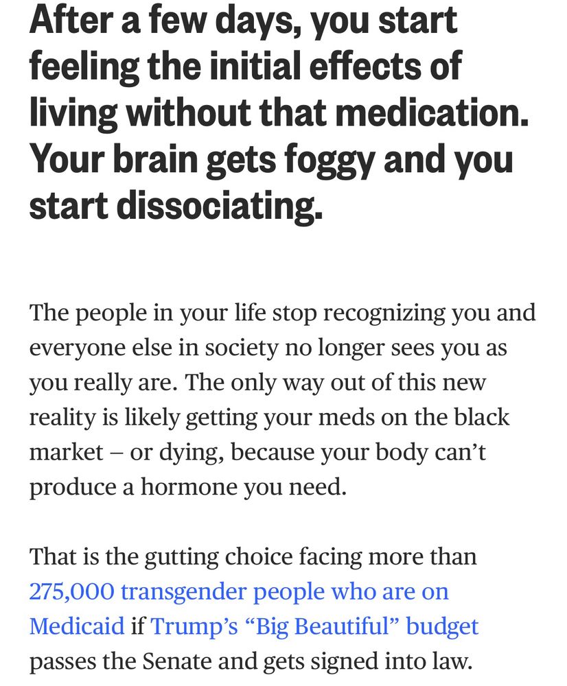from katelyn burns:

After a few days, you start feeling the initial effects of living without that medication.
Your brain gets foggy and you start dissociating.

The people in your life stop recognizing you and everyone else in society no longer sees you as you really are. The only way out of this new reality is likely getting your meds on the black market - or dying, because your body can't produce a hormone you need.

That is the gutting choice facing more than 275,000 transgender people who are on Medicaid if Trump's "Big Beautiful" budget passes the Senate and gets signed into law.