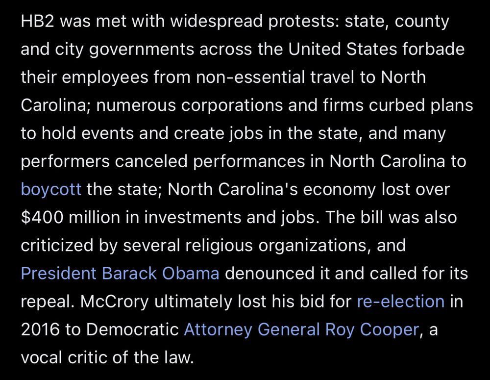 HB2 was met with widespread protests: state, county and city governments across the United States forbade their employees from non-essential travel to North Carolina; numerous corporations and firms curbed plans
to hold events and create jobs in the state, and many performers canceled performances in North Carolina to boycott the state; North Carolina's economy lost over $400 million in investments and jobs. The bill was also criticized by several religious organizations, and President Barack Obama denounced it and called for its repeal. McCrory ultimately lost his bid for re-election in 2016 to Democratic Attorney General Roy Cooper, a
vocal critic of the law.