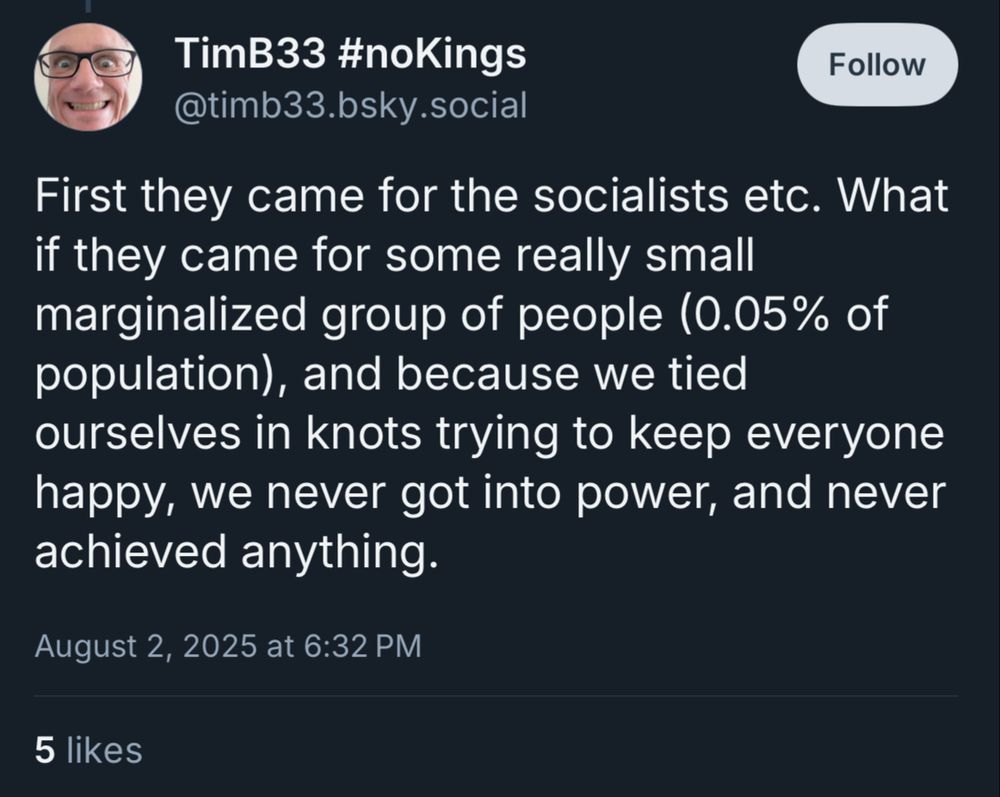 timb33 hashtag nokings says

First they came for the socialists etc. What if they came for some really small marginalized group of people (0.05% of population), and because we tied ourselves in knots trying to keep everyone happy, we never got into power, and never achieved anything.