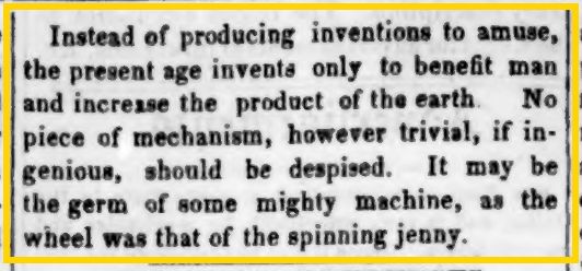 Instead of producing inventions to amuse, the present age invented only to benefit man and increase the product of the earth. No piece of mechanism, however trivial, if ingenious, should be despised. It may be the germ of some mighty machine, as the wheel was that of the spinning jenny.