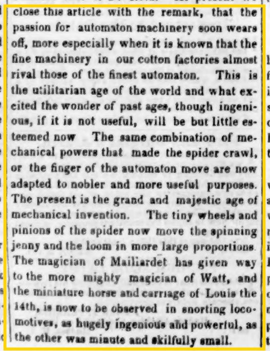 the passion for automaton machinery soon wears off, more especially when it is known that the fine machinery in our cotton factories almost rival those of the finest automaton. This is the utilitarian age of the world and what excited the wonder of past ages, though ingenious, if it in not useful, will be but little esteemed now The same combination of mechanical powers that made the spider crawl, or the finger of the automaton move are now adapted to nobler and more useful purposes. The present is the grand and majestic age of mechanical invention. The tiny wheels and pinions of the spider now move the spinning jenny and the loom in more large proportions. The magician of Mailiardet has given way to the more mighty magician of Watt, and the miniature horse and carriage of Louis the 14th, is now to be observed in snorting loco-motives, as hugely ingenious aid powerful, as the other was minute and skillfully small.