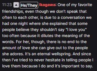 One of my favorite friendships, even though we don't speak that often to each other, is due to a conversation we had one night where she explained that some people believe they shouldn't say "I love you" too often because it dilutes the meaning of the words. For her, though, there is no end to the amount of love she can give out to the people she adores. It's an eternal wellspring. And since then I've tried to never hesitate in telling people I love them because I do and it's important to say.