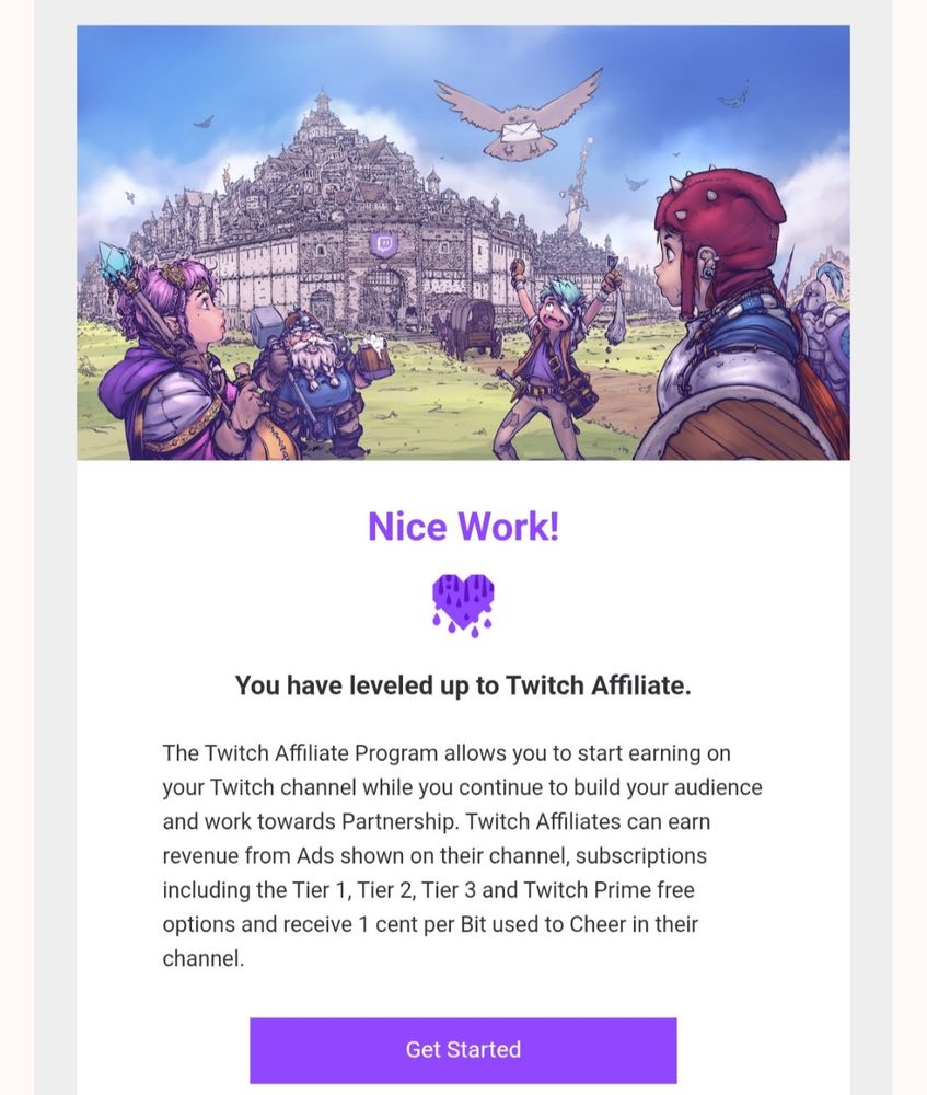 An image of the email got about becoming a Twitch Affiliate.  There's a drawing of like a medieval fantasy scene with a bunch of people in the foreground and a city in the background, and an owl is carrying a letter while flying towards one of the people in the foreground.

There's text underneath the image that says "Nice Work!

You have leveled up to Twitch Affiliate.
The Twitch Affiliate Program allows you to start earning on your Twitch channel while you continue to build your audience and work towards Partnership. Twitch Affiliates can earn revenue from Ads shown on their channel, subscriptions including the Tier 1, Tier 2, Tier 3 and Twitch Prime free options and receive 1 cent per Bit used to Cheer in their channel."

And then there's a purple button that says "Get Started"