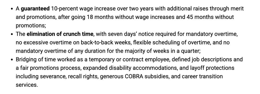 A guaranteed 10-percent wage increase over two years with additional raises through merit and promotions, after going 18 months without wage increases and 45 months without promotions;
The elimination of crunch time, with seven days’ notice required for mandatory overtime, no excessive overtime on back-to-back weeks, flexible scheduling of overtime, and no mandatory overtime of any duration for the majority of weeks in a quarter;
Bridging of time worked as a temporary or contract employee, defined job descriptions and a fair promotions process, expanded disability accommodations, and layoff protections including severance, recall rights, generous COBRA subsidies, and career transition services.