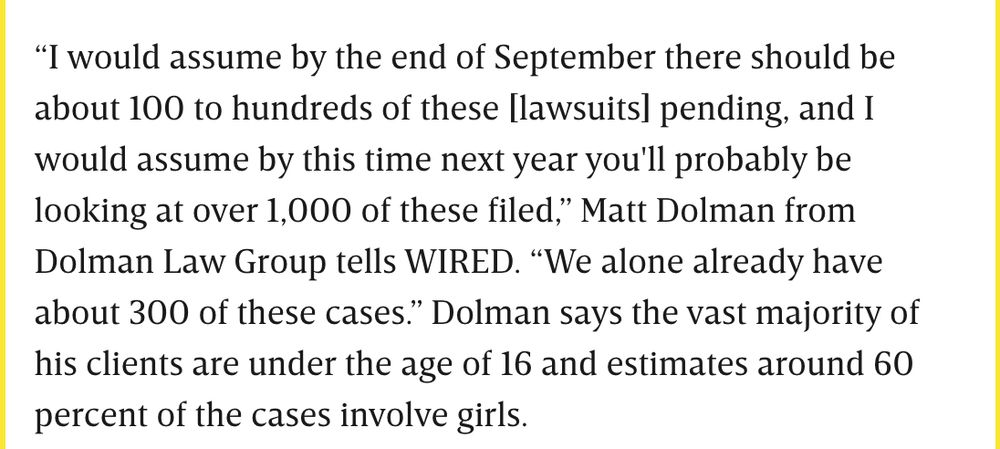 “I would assume by the end of September there should be about 100 to hundreds of these [lawsuits] pending, and I would assume by this time next year you'll probably be looking at over 1,000 of these filed,” Matt Dolman from Dolman Law Group tells WIRED. “We alone already have about 300 of these cases.” Dolman says the vast majority of his clients are under the age of 16 and estimates around 60 percent of the cases involve girls.