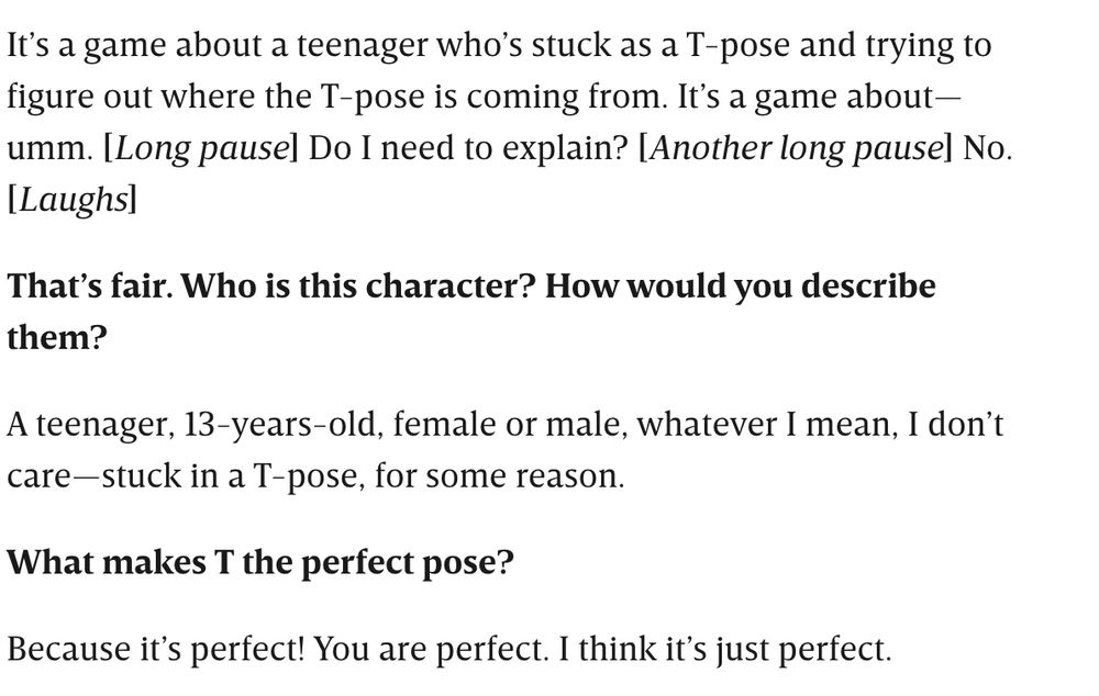 It’s a game about a teenager who’s stuck as a T-pose and trying to figure out where the T-pose is coming from. It’s a game about—umm. [Long pause] Do I need to explain? [Another long pause] No. [Laughs]

That’s fair. Who is this character? How would you describe them?

A teenager, 13-years-old, female or male, whatever I mean, I don’t care—stuck in a T-pose, for some reason.

What makes T the perfect pose?

Because it’s perfect! You are perfect. I think it’s just perfect.